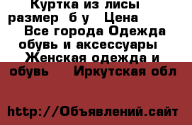 Куртка из лисы 46 размер  б/у › Цена ­ 4 500 - Все города Одежда, обувь и аксессуары » Женская одежда и обувь   . Иркутская обл.